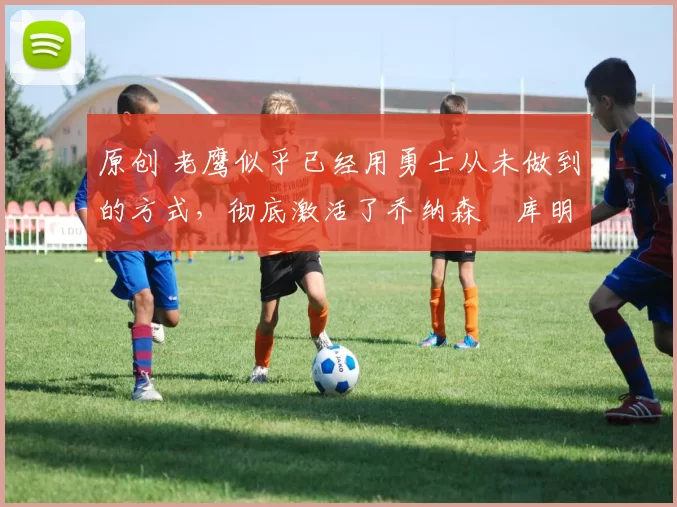 原创 老鹰似乎已经用勇士从未做到的方式,彻底激活了乔纳森・库明加