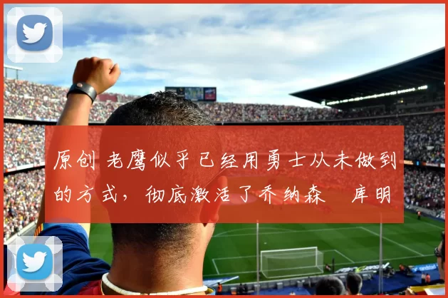 原创 老鹰似乎已经用勇士从未做到的方式，彻底激活了乔纳森・库明加