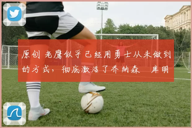 原创 老鹰似乎已经用勇士从未做到的方式，彻底激活了乔纳森・库明加