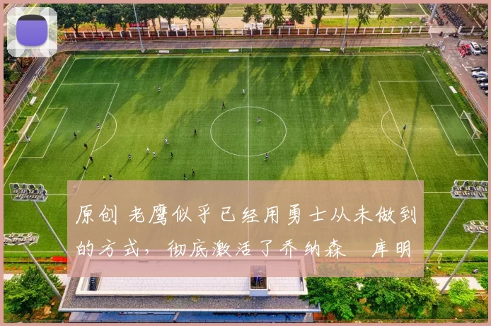 原创 老鹰似乎已经用勇士从未做到的方式,彻底激活了乔纳森・库明加