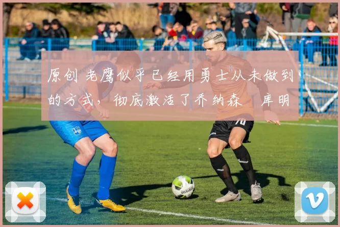 原创 老鹰似乎已经用勇士从未做到的方式，彻底激活了乔纳森・库明加