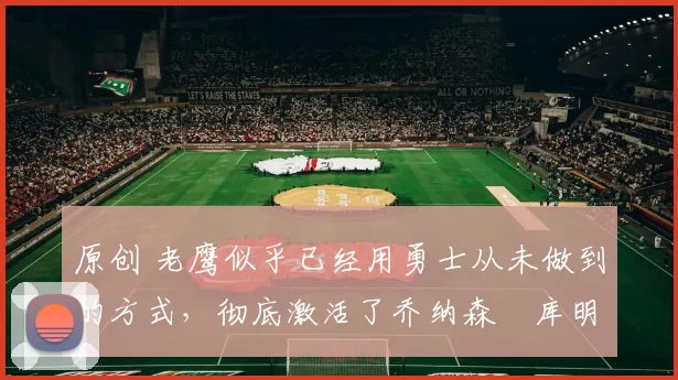 原创 老鹰似乎已经用勇士从未做到的方式，彻底激活了乔纳森・库明加