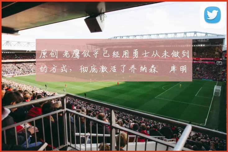 原创 老鹰似乎已经用勇士从未做到的方式，彻底激活了乔纳森・库明加