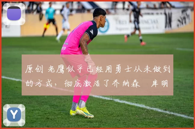 原创 老鹰似乎已经用勇士从未做到的方式,彻底激活了乔纳森・库明加