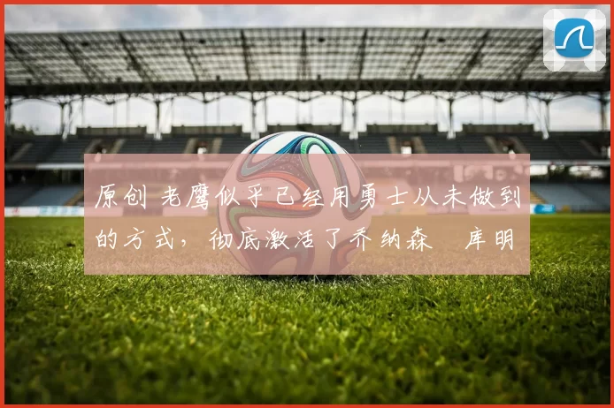 原创 老鹰似乎已经用勇士从未做到的方式,彻底激活了乔纳森・库明加