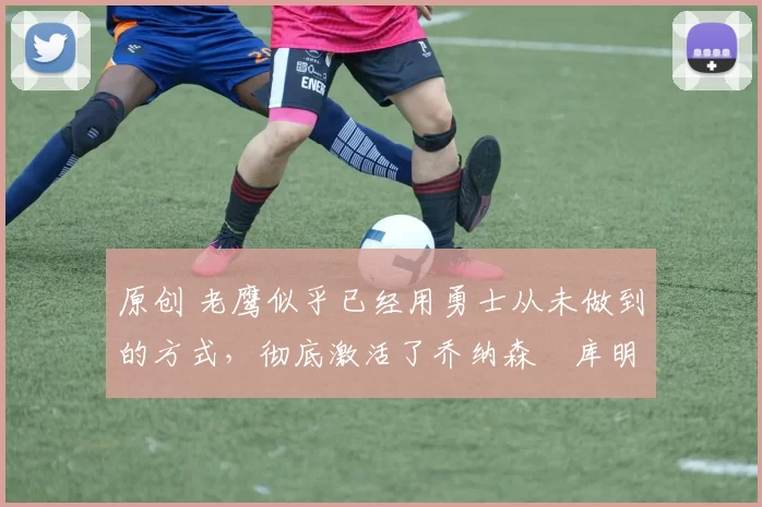 原创 老鹰似乎已经用勇士从未做到的方式,彻底激活了乔纳森・库明加