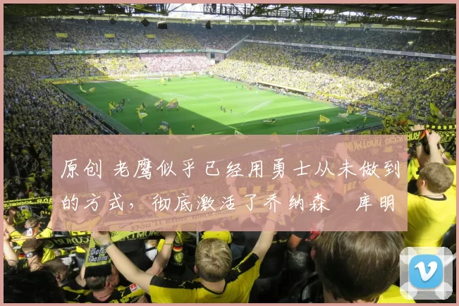 原创 老鹰似乎已经用勇士从未做到的方式，彻底激活了乔纳森・库明加