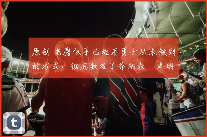 原创 老鹰似乎已经用勇士从未做到的方式,彻底激活了乔纳森・库明加