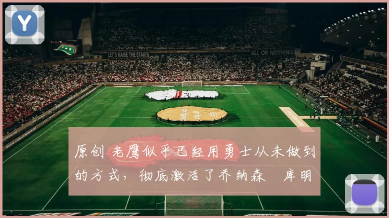 原创 老鹰似乎已经用勇士从未做到的方式，彻底激活了乔纳森・库明加