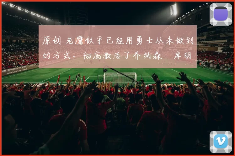 原创 老鹰似乎已经用勇士从未做到的方式，彻底激活了乔纳森・库明加