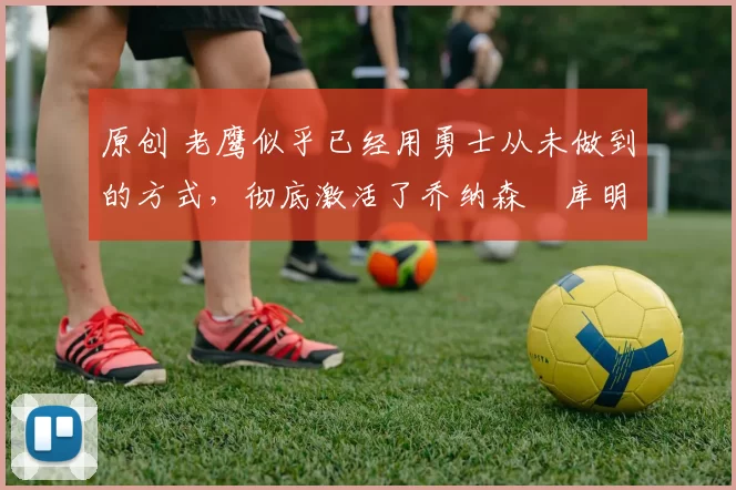 原创 老鹰似乎已经用勇士从未做到的方式,彻底激活了乔纳森・库明加