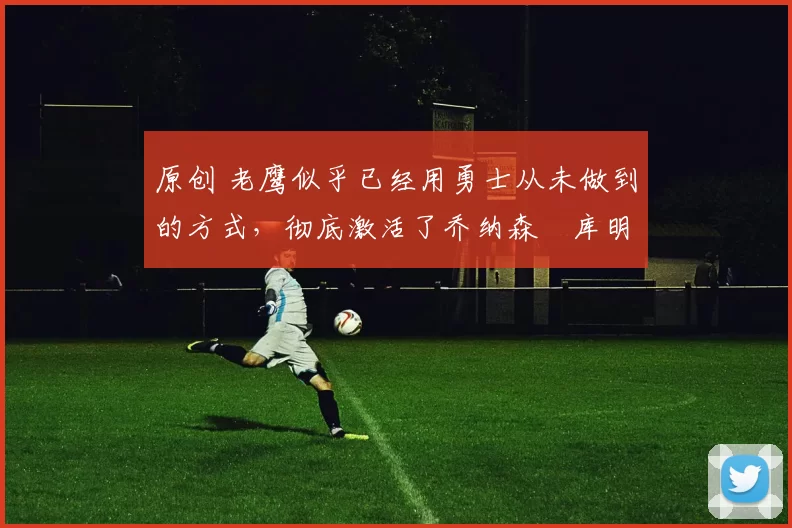 原创 老鹰似乎已经用勇士从未做到的方式,彻底激活了乔纳森・库明加