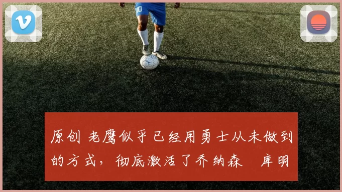 原创 老鹰似乎已经用勇士从未做到的方式,彻底激活了乔纳森・库明加