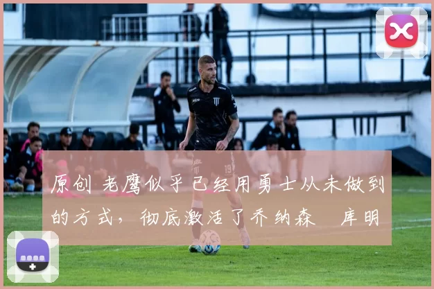 原创 老鹰似乎已经用勇士从未做到的方式,彻底激活了乔纳森・库明加