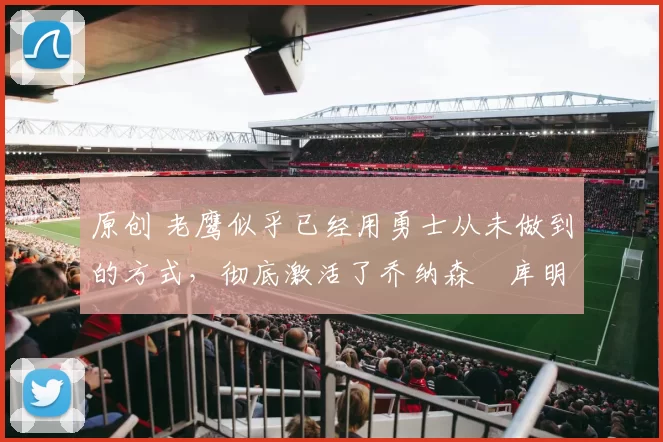 原创 老鹰似乎已经用勇士从未做到的方式,彻底激活了乔纳森・库明加