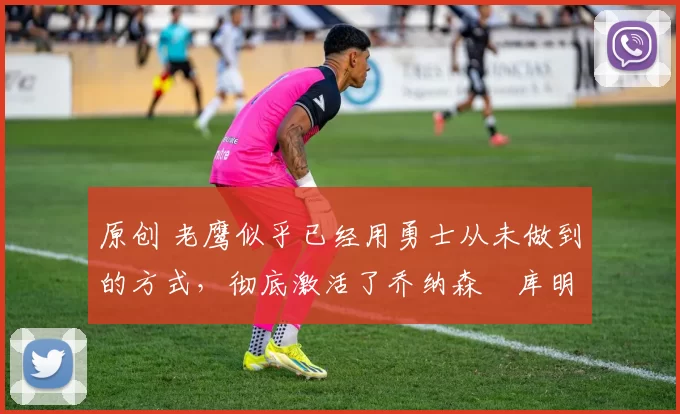 原创 老鹰似乎已经用勇士从未做到的方式,彻底激活了乔纳森・库明加