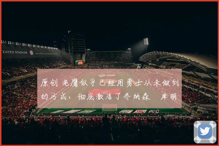 原创 老鹰似乎已经用勇士从未做到的方式，彻底激活了乔纳森・库明加