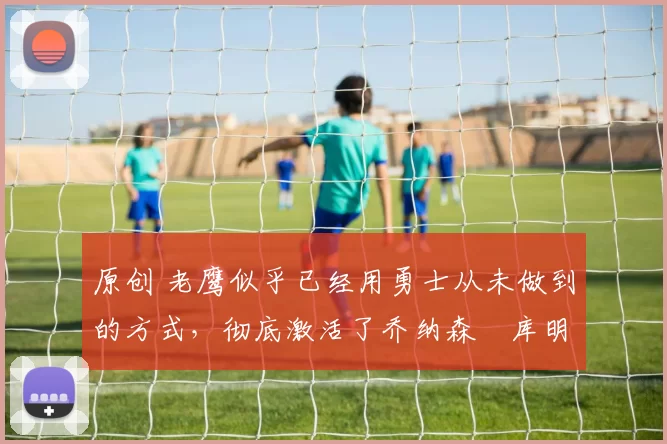 原创 老鹰似乎已经用勇士从未做到的方式,彻底激活了乔纳森・库明加