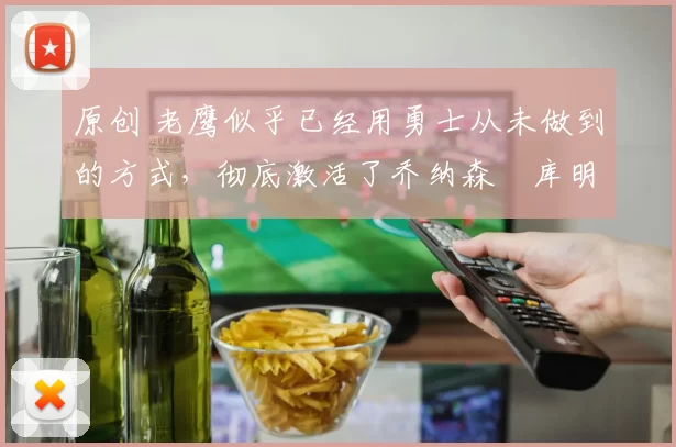 原创 老鹰似乎已经用勇士从未做到的方式，彻底激活了乔纳森・库明加