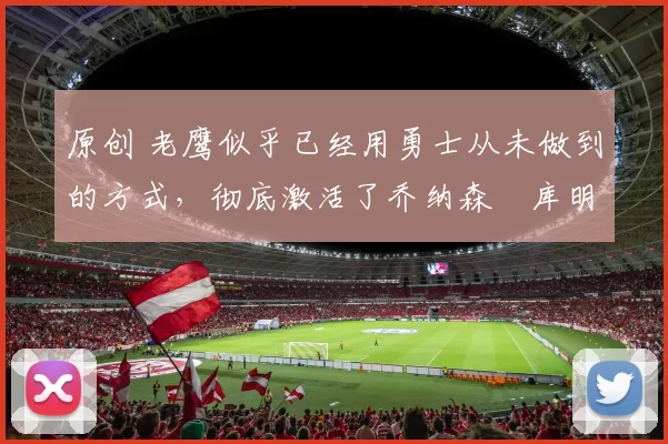 原创 老鹰似乎已经用勇士从未做到的方式,彻底激活了乔纳森・库明加