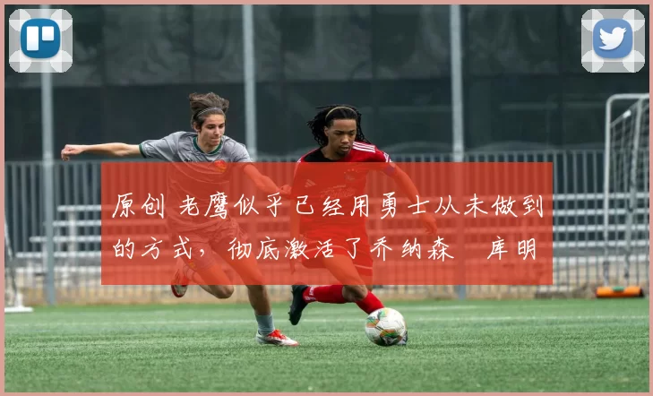 原创 老鹰似乎已经用勇士从未做到的方式，彻底激活了乔纳森・库明加