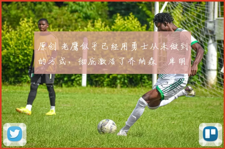 原创 老鹰似乎已经用勇士从未做到的方式，彻底激活了乔纳森・库明加