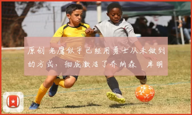 原创 老鹰似乎已经用勇士从未做到的方式,彻底激活了乔纳森・库明加