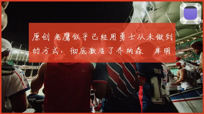 原创 老鹰似乎已经用勇士从未做到的方式,彻底激活了乔纳森・库明加