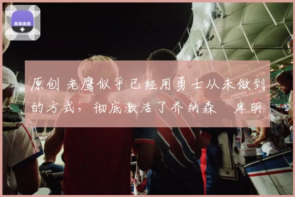 原创 老鹰似乎已经用勇士从未做到的方式，彻底激活了乔纳森・库明加