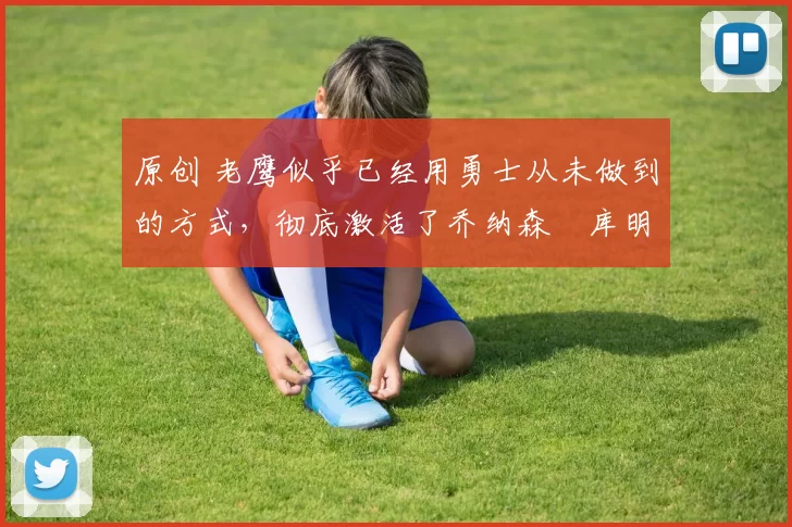 原创 老鹰似乎已经用勇士从未做到的方式，彻底激活了乔纳森・库明加