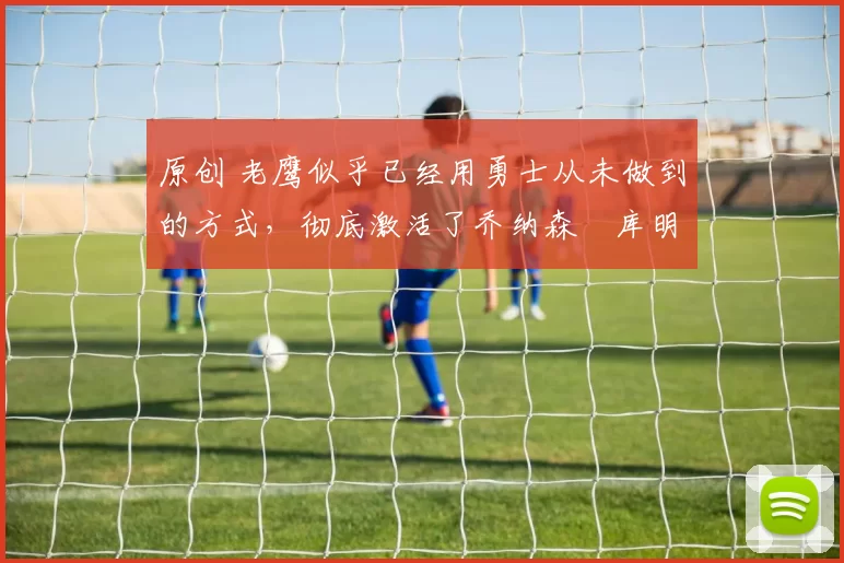 原创 老鹰似乎已经用勇士从未做到的方式，彻底激活了乔纳森・库明加