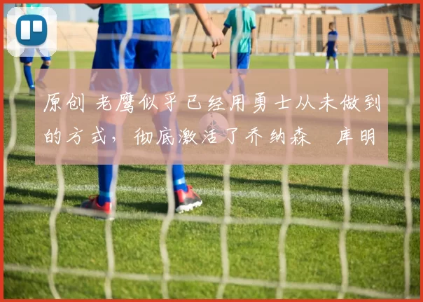 原创 老鹰似乎已经用勇士从未做到的方式，彻底激活了乔纳森・库明加