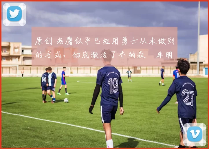 原创 老鹰似乎已经用勇士从未做到的方式，彻底激活了乔纳森・库明加