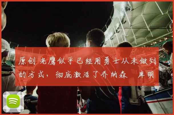 原创 老鹰似乎已经用勇士从未做到的方式，彻底激活了乔纳森・库明加