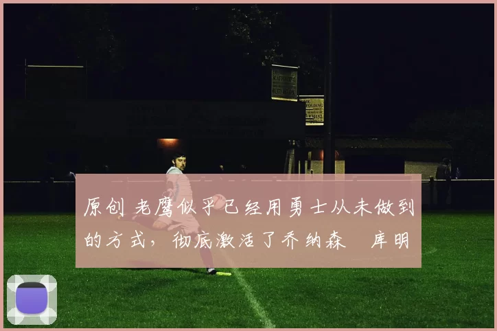 原创 老鹰似乎已经用勇士从未做到的方式，彻底激活了乔纳森・库明加