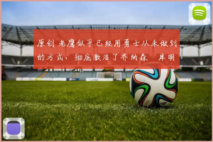 原创 老鹰似乎已经用勇士从未做到的方式,彻底激活了乔纳森・库明加