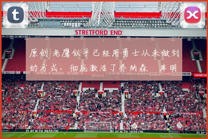 原创 老鹰似乎已经用勇士从未做到的方式，彻底激活了乔纳森・库明加