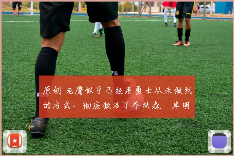 原创 老鹰似乎已经用勇士从未做到的方式,彻底激活了乔纳森・库明加