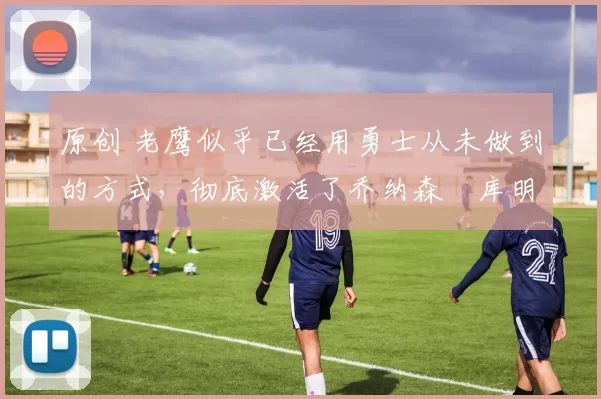 原创 老鹰似乎已经用勇士从未做到的方式，彻底激活了乔纳森・库明加