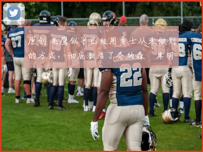 原创 老鹰似乎已经用勇士从未做到的方式，彻底激活了乔纳森・库明加