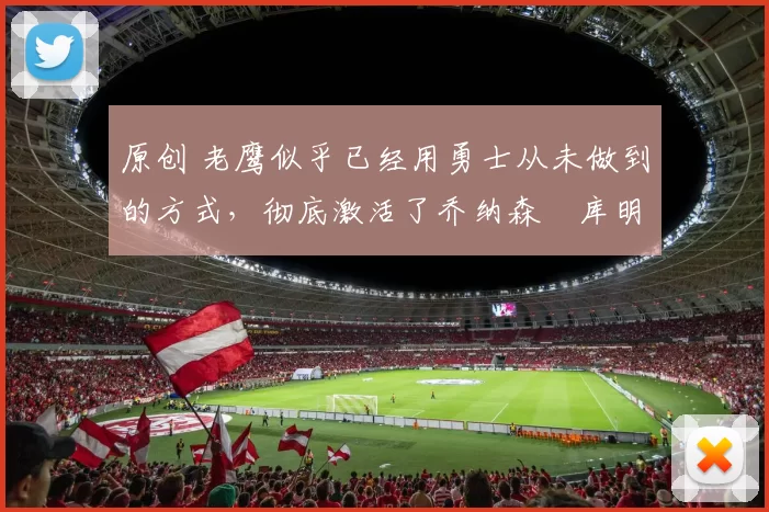 原创 老鹰似乎已经用勇士从未做到的方式，彻底激活了乔纳森・库明加