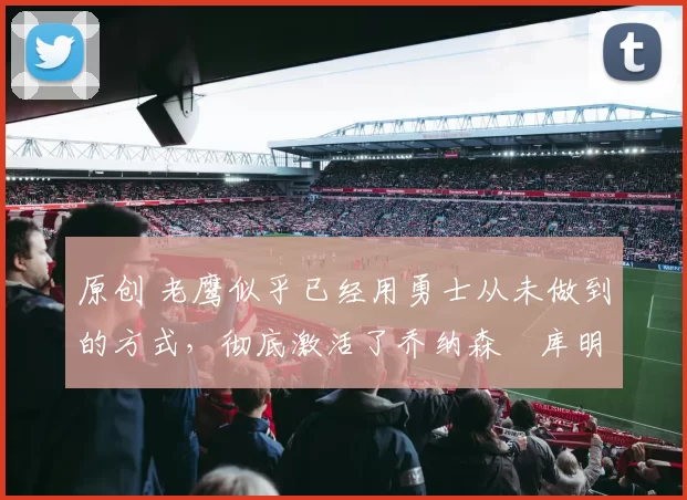 原创 老鹰似乎已经用勇士从未做到的方式，彻底激活了乔纳森・库明加