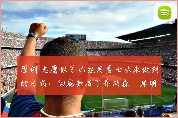 原创 老鹰似乎已经用勇士从未做到的方式,彻底激活了乔纳森・库明加