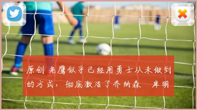 原创 老鹰似乎已经用勇士从未做到的方式，彻底激活了乔纳森・库明加