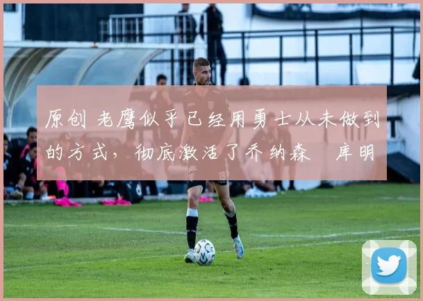 原创 老鹰似乎已经用勇士从未做到的方式,彻底激活了乔纳森・库明加