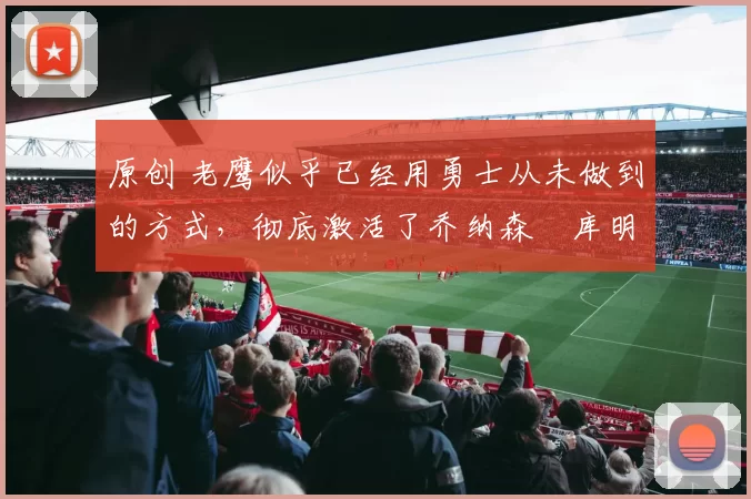 原创 老鹰似乎已经用勇士从未做到的方式，彻底激活了乔纳森・库明加