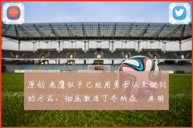 原创 老鹰似乎已经用勇士从未做到的方式,彻底激活了乔纳森・库明加