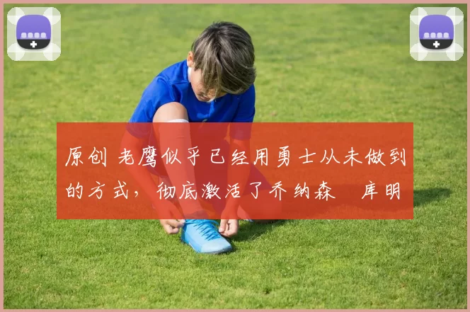 原创 老鹰似乎已经用勇士从未做到的方式，彻底激活了乔纳森・库明加