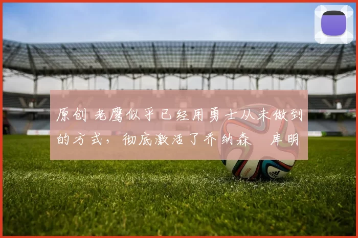 原创 老鹰似乎已经用勇士从未做到的方式，彻底激活了乔纳森・库明加