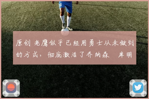 原创 老鹰似乎已经用勇士从未做到的方式，彻底激活了乔纳森・库明加